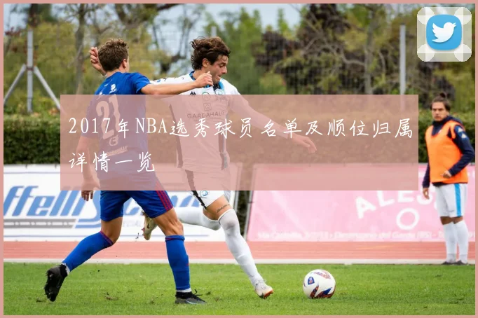 2017年NBA选秀球员名单及顺位归属详情一览